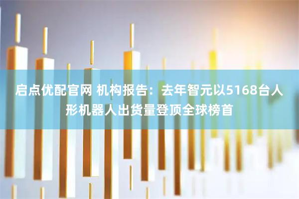 启点优配官网 机构报告：去年智元以5168台人形机器人出货量登顶全球榜首