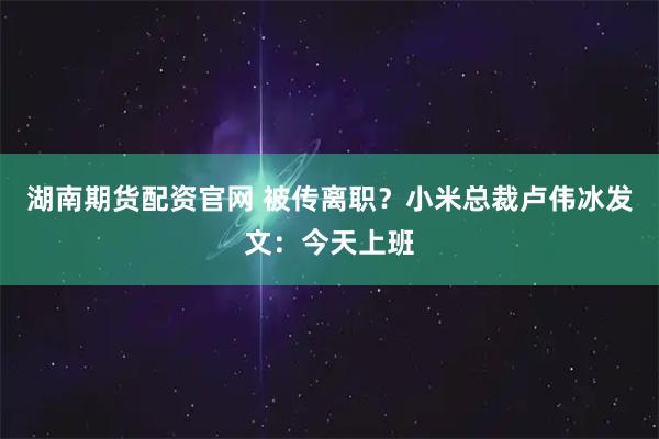 湖南期货配资官网 被传离职？小米总裁卢伟冰发文：今天上班