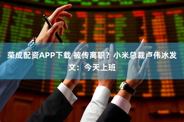 荣成配资APP下载 被传离职？小米总裁卢伟冰发文：今天上班