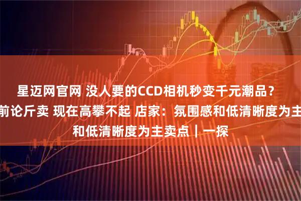 星迈网官网 没人要的CCD相机秒变千元潮品？ 实探：几年前论斤卖 现在高攀不起 店家：氛围感和低清晰度为主卖点｜一探