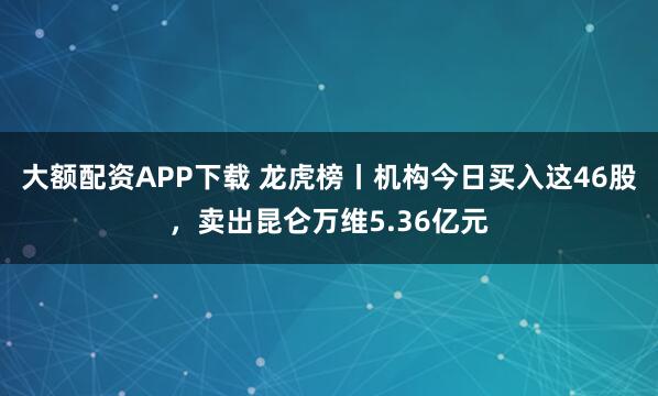 大额配资APP下载 龙虎榜丨机构今日买入这46股，卖出昆仑万维5.36亿元