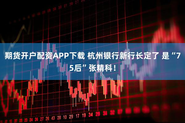 期货开户配资APP下载 杭州银行新行长定了 是“75后”张精科！