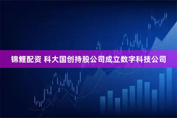 锦鲤配资 科大国创持股公司成立数字科技公司
