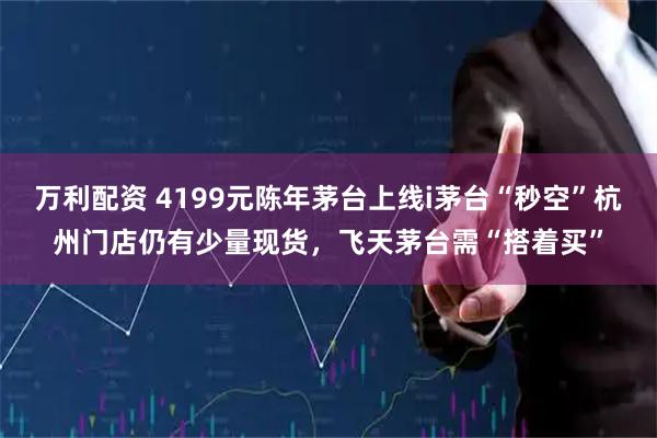 万利配资 4199元陈年茅台上线i茅台“秒空”杭州门店仍有少量现货，飞天茅台需“搭着买”