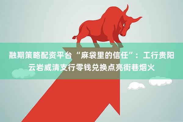 融期策略配资平台 “麻袋里的信任”：工行贵阳云岩威清支行零钱兑换点亮街巷烟火
