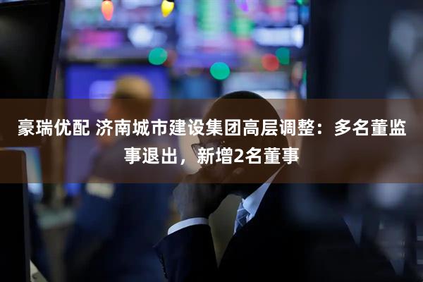 豪瑞优配 济南城市建设集团高层调整：多名董监事退出，新增2名董事
