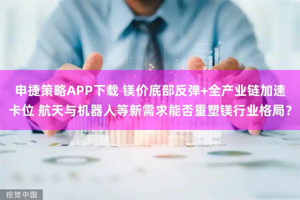 申捷策略APP下载 镁价底部反弹+全产业链加速卡位 航天与机器人等新需求能否重塑镁行业格局？