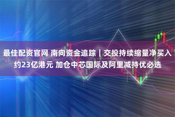 最佳配资官网 南向资金追踪｜交投持续缩量净买入约23亿港元 加仓中芯国际及阿里减持优必选