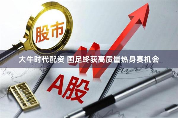 大牛时代配资 国足终获高质量热身赛机会
