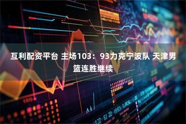 互利配资平台 主场103：93力克宁波队 天津男篮连胜继续