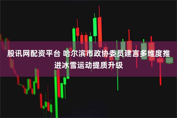 股讯网配资平台 哈尔滨市政协委员建言多维度推进冰雪运动提质升级