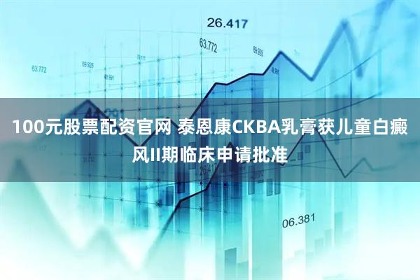 100元股票配资官网 泰恩康CKBA乳膏获儿童白癜风II期临床申请批准