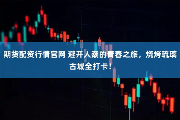 期货配资行情官网 避开人潮的青春之旅，烧烤琉璃古城全打卡！