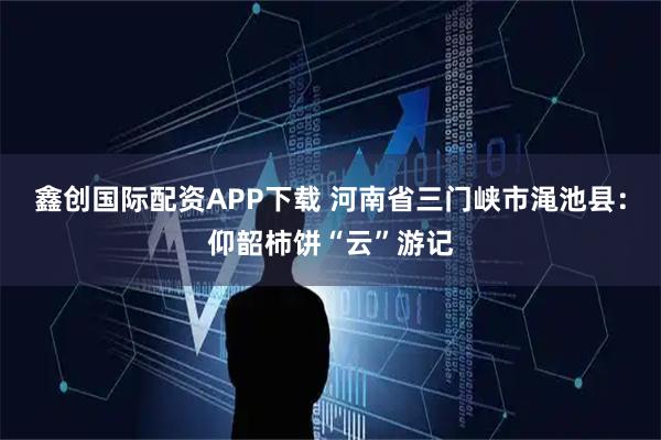 鑫创国际配资APP下载 河南省三门峡市渑池县：仰韶柿饼“云”游记