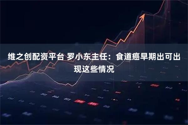 维之创配资平台 罗小东主任：食道癌早期出可出现这些情况
