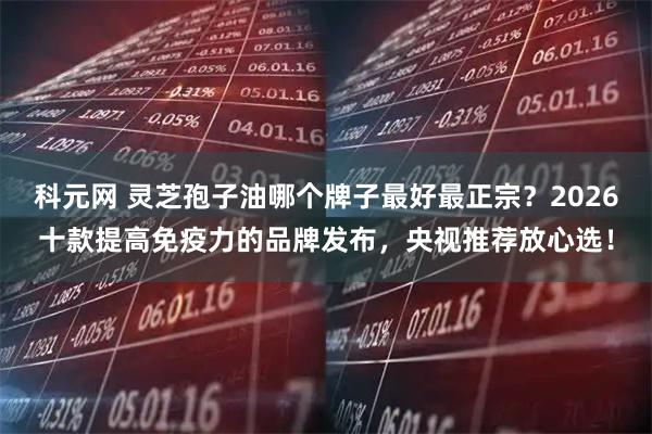 科元网 灵芝孢子油哪个牌子最好最正宗？2026十款提高免疫力的品牌发布，央视推荐放心选！