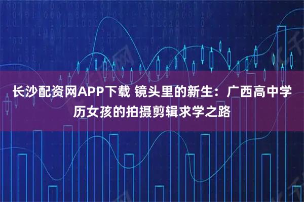 长沙配资网APP下载 镜头里的新生：广西高中学历女孩的拍摄剪辑求学之路