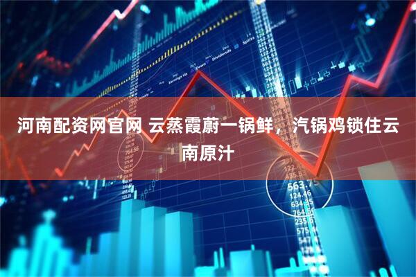 河南配资网官网 云蒸霞蔚一锅鲜，汽锅鸡锁住云南原汁
