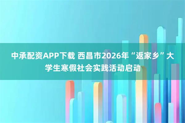 中承配资APP下载 西昌市2026年“返家乡”大学生寒假社会实践活动启动