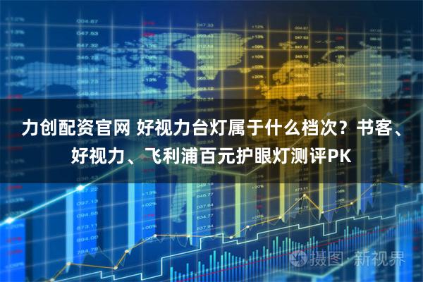 力创配资官网 好视力台灯属于什么档次？书客、好视力、飞利浦百元护眼灯测评PK