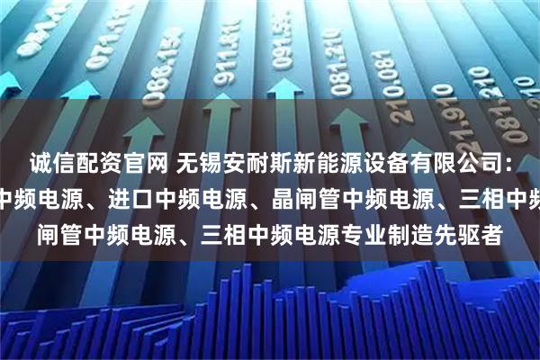 诚信配资官网 无锡安耐斯新能源设备有限公司：中频加热电源、整流中频电源、进口中频电源、晶闸管中频电源、三相中频电源专业制造先驱者