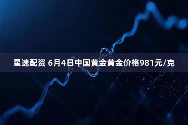 星速配资 6月4日中国黄金黄金价格981元/克