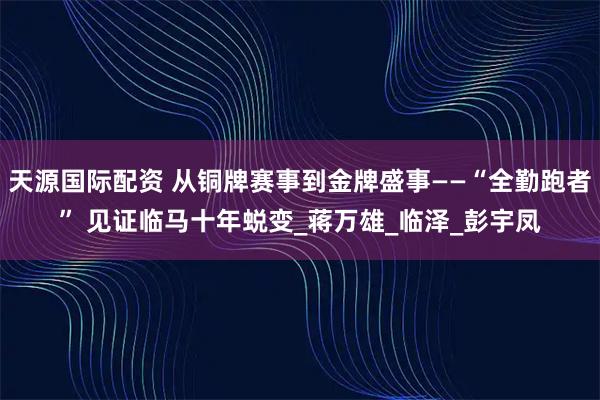 天源国际配资 从铜牌赛事到金牌盛事——“全勤跑者” 见证临马十年蜕变_蒋万雄_临泽_彭宇凤