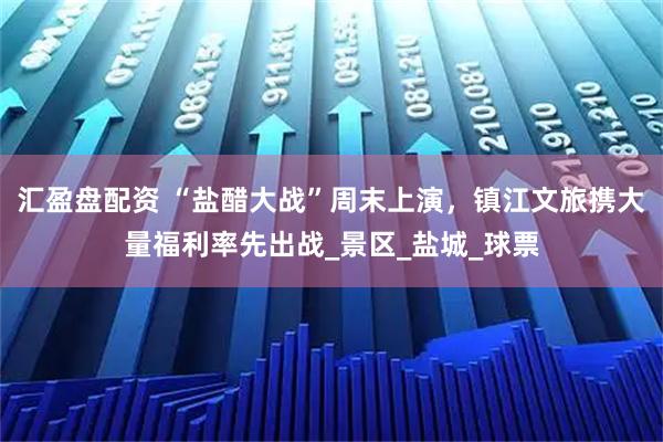 汇盈盘配资 “盐醋大战”周末上演，镇江文旅携大量福利率先出战_景区_盐城_球票