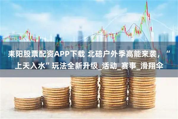 耒阳股票配资APP下载 北碚户外季高能来袭，“上天入水”玩法全新升级_活动_赛事_滑翔伞