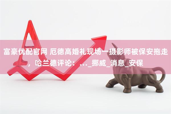 富豪优配官网 厄德高婚礼现场一摄影师被保安拖走，哈兰德评论：…_挪威_消息_安保