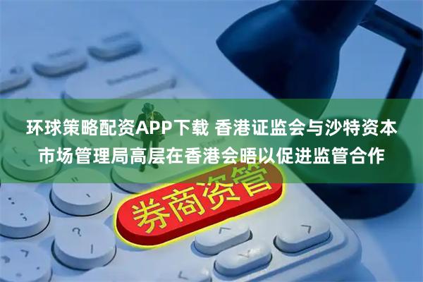 环球策略配资APP下载 香港证监会与沙特资本市场管理局高层在香港会晤以促进监管合作