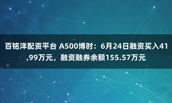 百铭洋配资平台 A500博时：6月24日融资买入41.99万元，融资融券余额155.57万元
