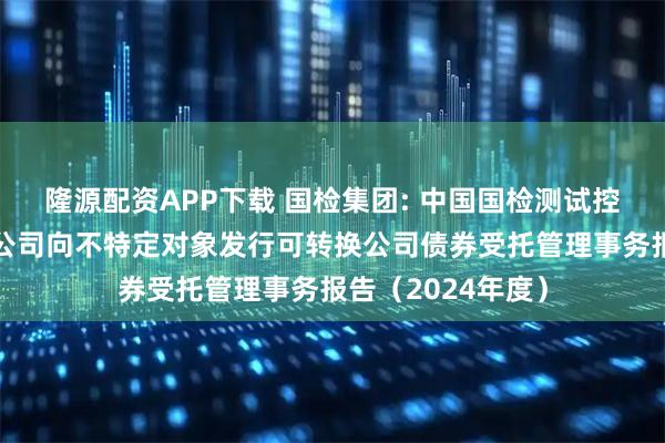 隆源配资APP下载 国检集团: 中国国检测试控股集团股份有限公司向不特定对象发行可转换公司债券受托管理事务报告（2024年度）