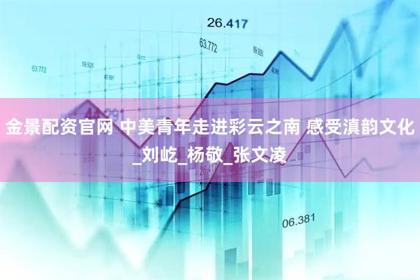 金景配资官网 中美青年走进彩云之南 感受滇韵文化_刘屹_杨敬_张文凌