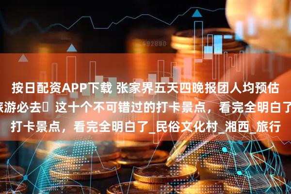 按日配资APP下载 张家界五天四晚报团人均预估需要多少钱？来张家界旅游必去️这十个不可错过的打卡景点，看完全明白了_民俗文化村_湘西_旅行