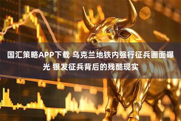国汇策略APP下载 乌克兰地铁内强行征兵画面曝光 银发征兵背后的残酷现实