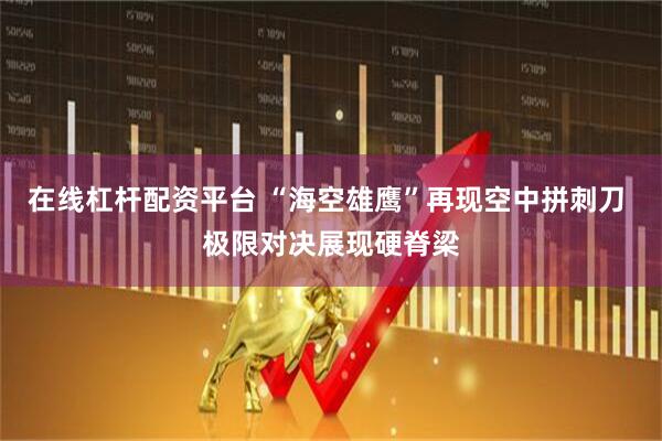 在线杠杆配资平台 “海空雄鹰”再现空中拼刺刀 极限对决展现硬脊梁