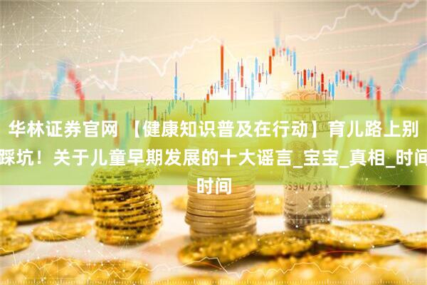 华林证券官网 【健康知识普及在行动】育儿路上别踩坑！关于儿童早期发展的十大谣言_宝宝_真相_时间
