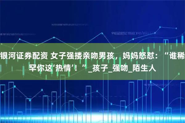 银河证券配资 女子强搂亲吻男孩,妈妈怒怼:“谁稀罕你这‘热情’!”_孩子_强吻_陌生人