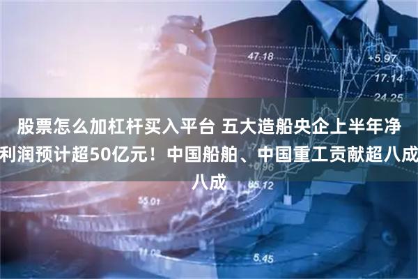 股票怎么加杠杆买入平台 五大造船央企上半年净利润预计超50亿元！中国船舶、中国重工贡献超八成
