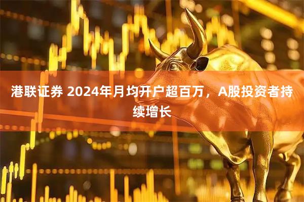 港联证券 2024年月均开户超百万，A股投资者持续增长