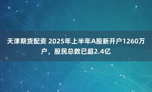 天津期货配资 2025年上半年A股新开户1260万户，股民总数已超2.4亿