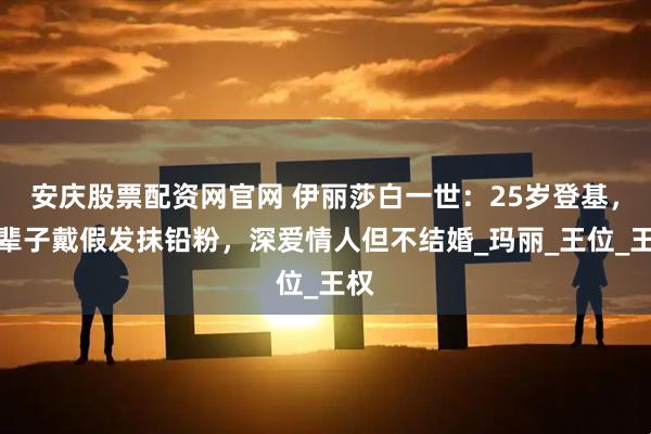 安庆股票配资网官网 伊丽莎白一世：25岁登基，一辈子戴假发抹铅粉，深爱情人但不结婚_玛丽_王位_王权