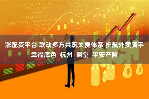涨配资平台 联动多方共筑关爱体系 护航外卖骑手幸福底色_杭州_课堂_平安产险