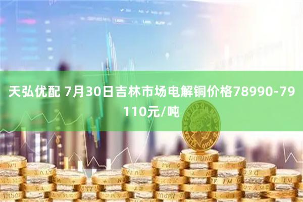天弘优配 7月30日吉林市场电解铜价格78990-79110元/吨