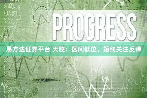 易方达证券平台 天胶：区间低位，短线关注反弹