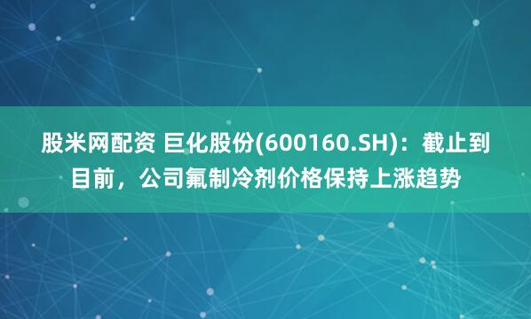 股米网配资 巨化股份(600160.SH)：截止到目前，公司氟制冷剂价格保持上涨趋势