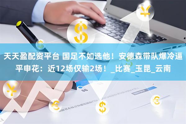 天天盈配资平台 国足不如选他！安德森带队爆冷逼平申花：近12场仅输2场！_比赛_玉昆_云南