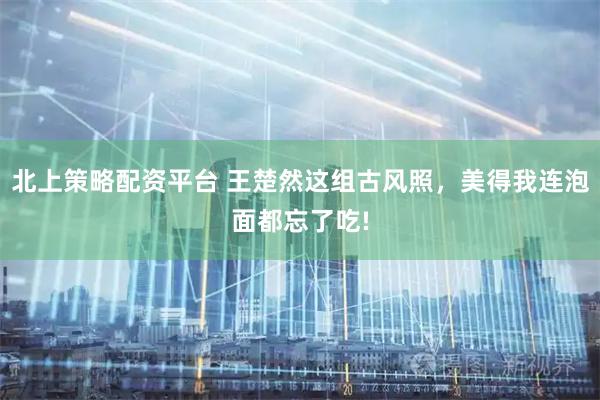 北上策略配资平台 王楚然这组古风照，美得我连泡面都忘了吃!