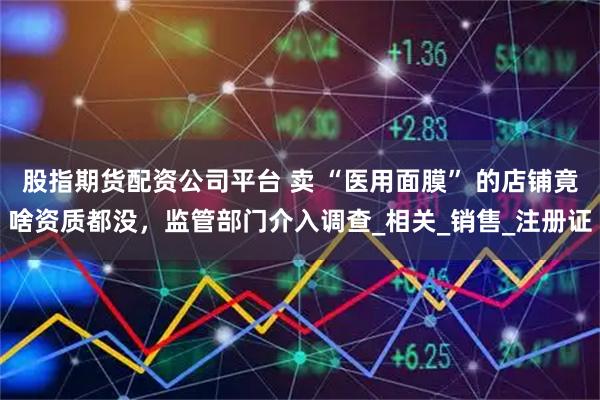 股指期货配资公司平台 卖 “医用面膜” 的店铺竟啥资质都没，监管部门介入调查_相关_销售_注册证